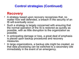 Control strategies (Continued)   Recovery A strategy based upon recovery recognizes that, no matter how well defended, a breach in the security of an IS will eventually occur. Such a strategy is largely concerned with ensuring that the normal operation of the IS is restored as quickly as possible, with as little disruption to the organization as possible. In anticipating damage or loss, a great deal of emphasis is placed upon backup procedures and recovery measures. In large organizations, a backup site might be created, so that data processing can be switched to a secondary site immediately in the event of an emergency. 