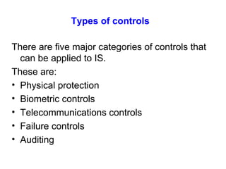 Types of controls   There are five major categories of controls that can be applied to IS. These are: Physical protection Biometric controls Telecommunications controls Failure controls Auditing 