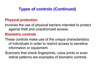 Types of controls (Continued)   Physical protection Involves the use of physical barriers intended to protect against theft and unauthorized access. Biometric controls These controls make use of the unique characteristics of individuals in order to restrict access to sensitive information or equipment. Scanners that check fingerprints, voice prints or even retinal patterns are examples of biometric controls. 