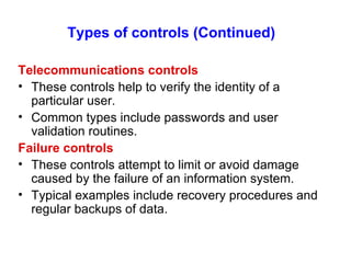 Types of controls (Continued)   Telecommunications controls These controls help to verify the identity of a particular user. Common types include passwords and user validation routines. Failure controls These controls attempt to limit or avoid damage caused by the failure of an information system. Typical examples include recovery procedures and regular backups of data. 