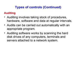 Types of controls (Continued)   Auditing Auditing involves taking stock of procedures, hardware, software and data at regular intervals. Audits can be carried out automatically with an appropriate program. Auditing software works by scanning the hard disk drives of any computers, terminals and servers attached to a network system. 