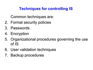 Techniques for controlling IS Common techniques are: Formal security policies Passwords Encryption Organizational procedures governing the use of IS User validation techniques Backup procedures 