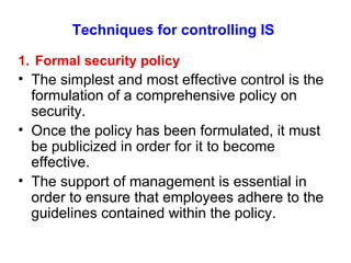Techniques for controlling IS 1.  Formal security policy The simplest and most effective control is the formulation of a comprehensive policy on security. Once the policy has been formulated, it must be publicized in order for it to become effective. The support of management is essential in order to ensure that employees adhere to the guidelines contained within the policy. 