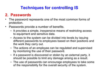 Techniques for controlling IS 2.  Passwords The password represents one of the most common forms of protection. Passwords provide a number of benefits. It provides a simple, inexpensive means of restricting access to equipment and sensitive data. Access to the system can be divided into levels by issuing different passwords to employees based on their positions and the work they carry out. The actions of an employee can be regulated and supervised by monitoring the use of their password. If a password is discovered or stolen by an external party, it should be possible to limit any damage arising as a result. The use of passwords can encourage employees to take some of the responsibility for the overall security of the system. 
