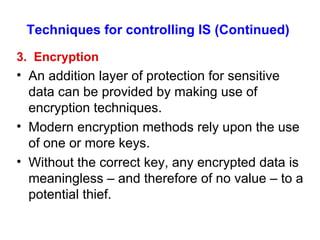 Techniques for controlling IS (Continued) 3.  Encryption An addition layer of protection for sensitive data can be provided by making use of encryption techniques. Modern encryption methods rely upon the use of one or more keys. Without the correct key, any encrypted data is meaningless – and therefore of no value – to a potential thief. 