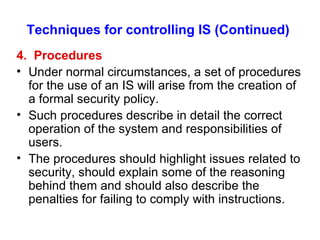 Techniques for controlling IS (Continued) 4.  Procedures Under normal circumstances, a set of procedures for the use of an IS will arise from the creation of a formal security policy. Such procedures describe in detail the correct operation of the system and responsibilities of users. The procedures should highlight issues related to security, should explain some of the reasoning behind them and should also describe the penalties for failing to comply with instructions. 