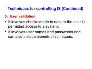 Techniques for controlling IS (Continued) 5.  User validation It involves checks made to ensure the user is permitted access to a system. It involves user names and passwords and can also include biometric techniques. 