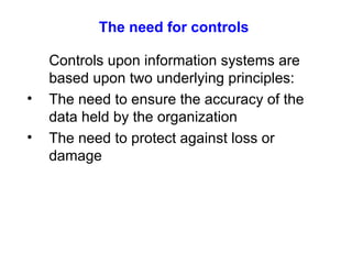 The need for controls Controls upon information systems are based upon two underlying principles: The need to ensure the accuracy of the data held by the organization The need to protect against loss or damage 