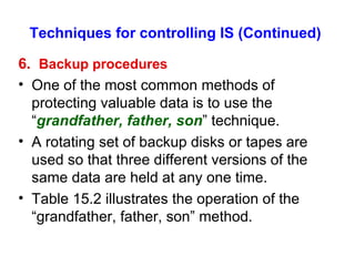 Techniques for controlling IS (Continued) 6.  Backup procedures One of the most common methods of protecting valuable data is to use the “ grandfather, father, son ” technique. A rotating set of backup disks or tapes are used so that three different versions of the same data are held at any one time. Table 15.2 illustrates the operation of the “grandfather, father, son” method. 