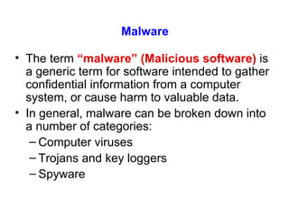 Malware The term  “malware” (Malicious software)  is a generic term for software intended to gather confidential information from a computer system, or cause harm to valuable data. In general, malware can be broken down into a number of categories: Computer viruses Trojans and key loggers Spyware 
