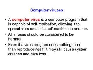 Computer viruses A  computer virus  is a computer program that is capable of self-replication, allowing it to spread from one ‘infected’ machine to another. All viruses should be considered to be harmful. Even if a virus program does nothing more than reproduce itself, it may still cause system crashes and data loss. 