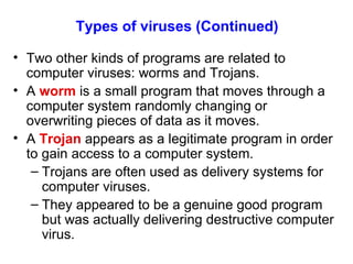 Types of viruses   (Continued) Two other kinds of programs are related to computer viruses: worms and Trojans. A  worm  is a small program that moves through a computer system randomly changing or overwriting pieces of data as it moves. A  Trojan  appears as a legitimate program in order to gain access to a computer system. Trojans are often used as delivery systems for computer viruses. They appeared to be a genuine good program but was actually delivering destructive computer virus. 