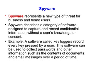 Spyware Spyware  represents a new type of threat for business and home users. Spyware describes a category of software designed to capture and record confidential information without a user’s knowledge or consent. Example: A software called key loggers record every key pressed by a user. This software can be used to collect passwords and other information such as the contents of documents and email messages over a period of time. 