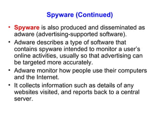 Spyware (Continued) Spyware  is also produced and disseminated as adware (advertising-supported software). Adware describes a type of software that contains spyware intended to monitor a user’s online activities, usually so that advertising can be targeted more accurately. Adware monitor how people use their computers and the Internet. It collects information such as details of any websites visited, and reports back to a central server. 