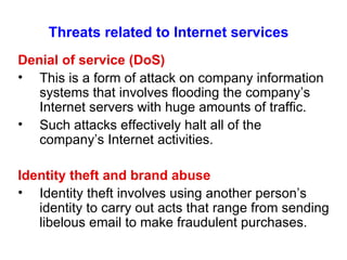Threats related to Internet services Denial of service (DoS) This is a form of attack on company information systems that involves flooding the company’s Internet servers with huge amounts of traffic. Such attacks effectively halt all of the company’s Internet activities. Identity theft and brand abuse Identity theft involves using another person’s identity to carry out acts that range from sending libelous email to make fraudulent purchases.  