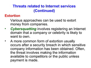 Threats related to Internet services (Continued) Extortion Various approaches can be used to extort money from companies. Cybersquatting  involves registering an Internet domain that a company or celebrity is likely to want to own. A more common form of extortion usually occurs after a security breach in which sensitive company information has been obtained. Often, the threat involves making the information available to competitors or the public unless payment is made. 