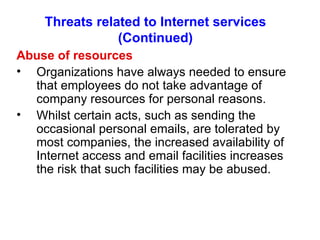 Threats related to Internet services (Continued) Abuse of resources Organizations have always needed to ensure that employees do not take advantage of company resources for personal reasons. Whilst certain acts, such as sending the occasional personal emails, are tolerated by most companies, the increased availability of Internet access and email facilities increases the risk that such facilities may be abused. 