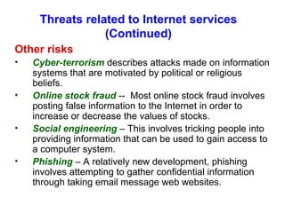 Threats related to Internet services (Continued) Other risks Cyber-terrorism  describes attacks made on information systems that are motivated by political or religious beliefs. Online stock fraud  --  Most online stock fraud involves posting false information to the Internet in order to increase or decrease the values of stocks. Social engineering  – This involves tricking people into providing information that can be used to gain access to a computer system. Phishing  – A relatively new development, phishing involves attempting to gather confidential information through taking email message web websites.  
