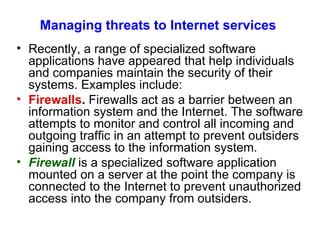 Managing threats to Internet services Recently, a range of speciali z ed software applications have appeared that help individuals and companies maintain the security of their systems. Examples include: Firewalls .  Firewalls act as a barrier between an information system and the Internet. The software attempts to monitor and control all incoming and outgoing traffic in an attempt to prevent outsiders gaining access to the information system. Firewall  is a specialized software application mounted on a server at the point the company is connected to the Internet to prevent unauthorized access into the company from outsiders. 