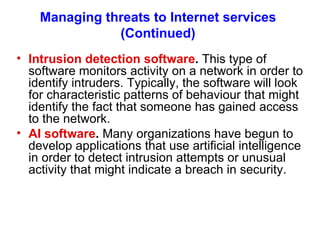 Managing threats to Internet services (Continued) Intrusion detection software .  This type of software monitors activity on a network in order to identify intruders. Typically, the software will look for characteristic patterns of behaviour that might identify the fact that someone has gained access to the network. AI software .  Many organi z ations have begun to develop applications that use artificial intelligence in order to detect intrusion attempts or unusual activity that might indicate a breach in security. 