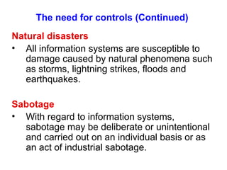 The need for controls (Continued) Natural disasters All information systems are susceptible to damage caused by natural phenomena such as storms, lightning strikes, floods and earthquakes. Sabotage With regard to information systems, sabotage may be deliberate or unintentional and carried out on an individual basis or as an act of industrial sabotage. 