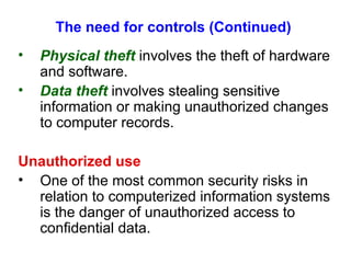 The need for controls (Continued) Physical theft  involves the theft of hardware and software. Data theft  involves stealing sensitive information or making unauthorized changes to computer records. Unauthorized use One of the most common security risks in relation to computerized information systems is the danger of unauthorized access to confidential data. 