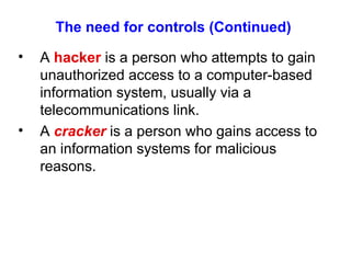 The need for controls (Continued) A  hacker  is a person who attempts to gain unauthorized access to a computer-based information system, usually via a telecommunications link. A  cracker  is a person who gains access to an information systems for malicious reasons. 