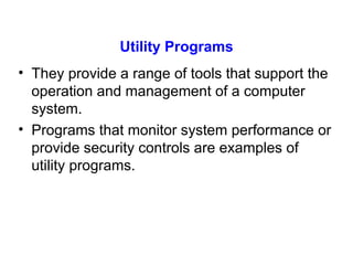 Utility Programs They provide a range of tools that support the operation and management of a computer system. Programs that monitor system performance or provide security controls are examples of utility programs. 