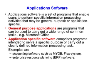Applications Software Applications software is a set of programs that enable users to perform specific information processing activities that may be general-purpose or application-specific. General purpose  applications  are programs that can be used to carry out a wide range of common tasks  , e.g. Microsoft Office Application specific software   comprises programs intended to serve a specific purpose or carry out a clearly defined information processing task. Examples are accounting software such as MYOB, Flex-system. enterprise resource planning (ERP) software. 
