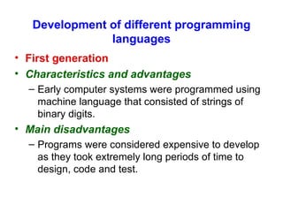 Development of different programming languages First generation   Characteristics and advantages Early computer systems were programmed using machine language that consisted of strings of binary digits. Main disadvantages Programs were considered expensive to develop as they took extremely long periods of time to design, code and test. 