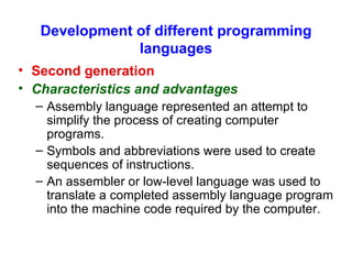 Development of different programming languages Second generation   Characteristics and advantages Assembly language represented an attempt to simplify the process of creating computer programs. Symbols and abbreviations were used to create sequences of instructions. An assembler or low-level language was used to translate a completed assembly language program into the machine code required by the computer. 