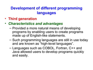 Development of different programming languages Third generation Characteristics and advantages Provided a more natural means of developing programs by enabling users to create programs made up of English-like statements. Such programming languages are still in use today and are known as “high-level languages”. Languages such as COBOL, Fortran, C++ and Java allowed users to develop programs quickly and easily.  