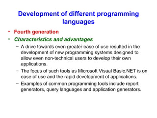 Development of different programming languages Fourth generation Characteristics and advantages A drive towards even greater ease of use resulted in the development of new programming systems designed to allow even non-technical users to develop their own applications. The focus of such tools as Microsoft Visual Basic.NET is on ease of use and the rapid development of applications. Examples of common programming tools include report generators, query languages and application generators. 
