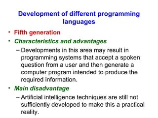 Development of different programming languages Fifth generation Characteristics and advantages Developments in this area may result in programming systems that accept a spoken question from a user and then generate a computer program intended to produce the required information. Main disadvantage   Artificial intelligence techniques are still not sufficiently developed to make this a practical reality. 