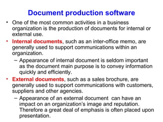 Document production software One of the most common activities in a business organization is the production of documents for internal or external use. Internal documents , such as an inter-office memo, are generally used to support communications within an organization. Appearance of internal document is seldom important as the document main purpose is to convey information quickly and efficiently. External documents , such as a sales brochure, are generally used to support communications with customers, suppliers and other agencies. Appearance of an external document  can have an impact on an organization’s image and reputation. Therefore a great deal of emphasis is often placed upon presentation. 