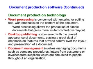 Document production software (Continued) Document production technology Word processing  is concerned with entering or editing text, with emphasis on the content of the document. Word processing allows the production of simple documents but gives more limited control over layout. Desktop publishing  is concerned with the overall appearance of documents, placing a great deal of emphasis on features that provide control over the layout and presentation of a document. Document management  involves managing documents such as company procedures, letters from customers or invoices from suppliers which are circulated to people throughout an organization. 