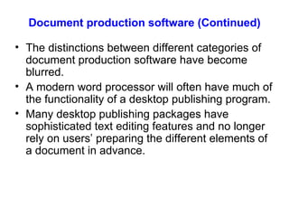Document production software (Continued) The distinctions between different categories of document production software have become blurred. A modern word processor will often have much of the functionality of a desktop publishing program. Many desktop publishing packages have sophisticated text editing features and no longer rely on users’ preparing the different elements of a document in advance. 