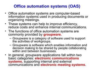 Office automation systems (OAS) Office automation systems are computer-based information systems used in producing documents or organizing meetings. These systems can help to improve efficiency, reduce costs and enhance internal communications. The functions of office automation systems are commonly provided by  groupware. Groupware is a category of software used to support the activities of workgroups. Groupware is software which enables information and decision making to be shared by people collaborating within and between businesses.  In general, groupware applications fall within two basic categories:  electronic communications systems , supporting internal and external communications and  electronic meeting systems . 