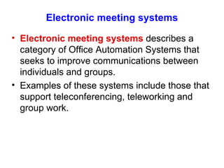 Electronic meeting systems Electronic meeting systems  describes a category of Office Automation Systems that seeks to improve communications between individuals and groups. Examples of these systems include those that support teleconferencing, teleworking and group work. 