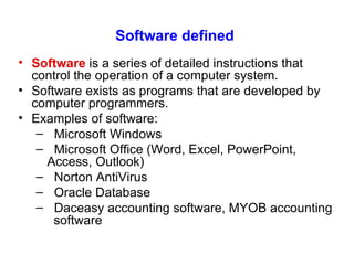 Software defined Software   is a  series of detailed instructions that control the operation of a computer system.  Software exists as programs that are developed by computer programmers.   Examples of software: Microsoft Windows Microsoft Office (Word, Excel, PowerPoint,  Access, Outlook) Norton AntiVirus Oracle Database Daceasy accounting software, MYOB accounting  software 