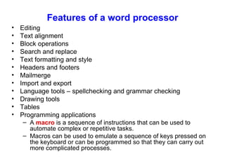 Features of a word processor Editing Text alignment Block operations Search and replace Text formatting and style Headers and footers Mailmerge Import and export Language tools – spellchecking and grammar checking Drawing tools Tables Programming applications A  macro  is a sequence of instructions that can be used to automate complex or repetitive tasks. Macros can be used to emulate a sequence of keys pressed on the keyboard or can be programmed so that they can carry out more complicated processes. 