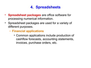 4.  Spreadsheets Spreadsheet packages  are office software for processing numerical information. Spreadsheet packages are used for a variety of different purposes. Financial applications Common applications include production of cashflow forecasts, accounting statements, invoices, purchase orders, etc. 