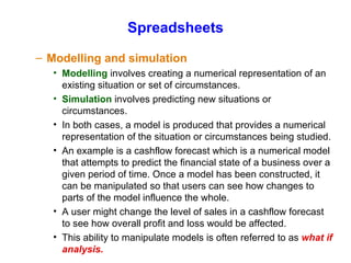 Spreadsheets Modelling and simulation Modelling  involves creating a numerical representation of an existing situation or set of circumstances. Simulation  involves predicting new situations or circumstances. In both cases, a model is produced that provides a numerical representation of the situation or circumstances being studied. An example is a cashflow forecast which is a numerical model that attempts to predict the financial state of a business over a given period of time. Once a model has been constructed, it can be manipulated so that users can see how changes to parts of the model influence the whole. A user might change the level of sales in a cashflow forecast to see how overall profit and loss would be affected. This ability to manipulate models is often referred to as  what if analysis. 