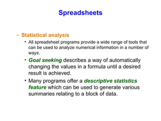 Spreadsheets Statistical analysis All spreadsheet programs provide a wide range of tools that can be used to analyze numerical information in a number of ways. Goal seeking  describes a way of automatically changing the values in a formula until a desired result is achieved. Many programs offer a  descriptive statistics feature  which can be used to generate various summaries relating to a block of data. 
