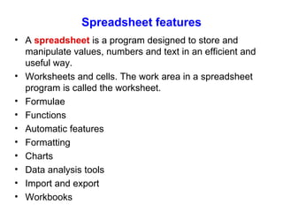 Spreadsheet features A  spreadsheet  is a program designed to store and manipulate values, numbers and text in an efficient and useful way. Worksheets and cells. The work area in a spreadsheet program is called the worksheet. Formulae Functions Automatic features Formatting Charts Data analysis tools Import and export Workbooks 