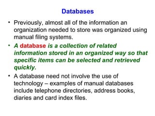 Databases Previously, almost all of the information an organization needed to store was organized using manual filing systems. A   database   is a collection of related information stored in an organized way so that specific items can be selected and retrieved quickly. A database need not involve the use of technology – examples of manual databases include telephone directories, address books, diaries and card index files. 