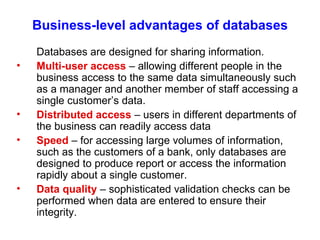 Business-level advantages of databases Databases are designed for sharing information. Multi-user access  – allowing different people in the business access to the same data simultaneously such as a manager and another member of staff accessing a single customer’s data. Distributed access  – users in different departments of the business can readily access data Speed  – for accessing large volumes of information, such as the customers of a bank, only databases are designed to produce report or access the information rapidly about a single customer. Data quality  – sophisticated validation checks can be performed when data are entered to ensure their integrity. 