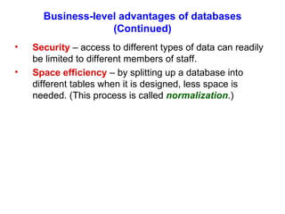 Business-level advantages of databases (Continued) Security  – access to different types of data can readily be limited to different members of staff. Space efficiency  – by splitting up a database into different tables when it is designed, less space is needed. (This process is called  normalization .) 
