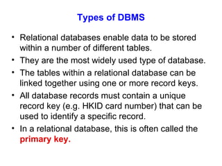 Types of DBMS Relational databases enable data to be stored within a number of different tables. They are the most widely used type of database. The tables within a relational database can be linked together using one or more record keys. All database records must contain a unique record key (e.g. HKID card number) that can be used to identify a specific record. In a relational database, this is often called the  primary key. 