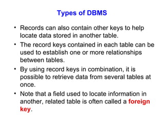 Types of DBMS Records can also contain other keys to help locate data stored in another table. The record keys contained in each table can be used to establish one or more relationships between tables. By using record keys in combination, it is possible to retrieve data from several tables at once. Note that a field used to locate information in another, related table is often called a  foreign key . 
